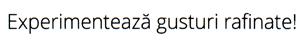 Experimentează gusturi rafinate!